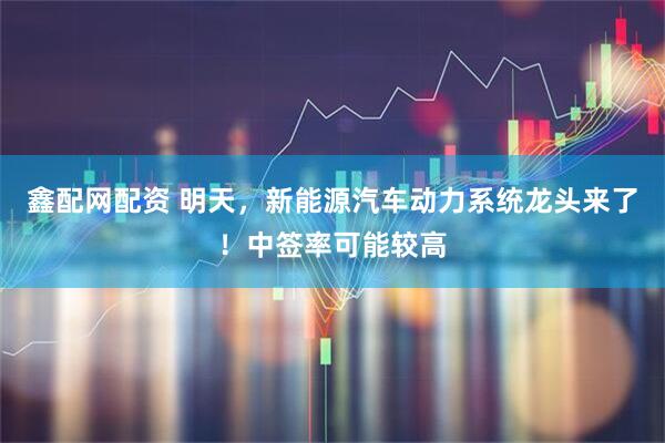 鑫配网配资 明天，新能源汽车动力系统龙头来了！中签率可能较高