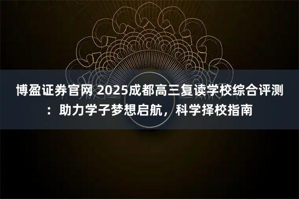 博盈证券官网 2025成都高三复读学校综合评测：助力学子梦想启航，科学择校指南