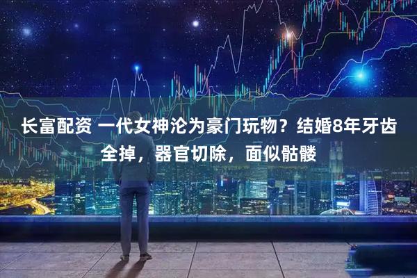 长富配资 一代女神沦为豪门玩物？结婚8年牙齿全掉，器官切除，面似骷髅