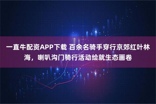 一直牛配资APP下载 百余名骑手穿行京郊红叶林海，喇叭沟门骑行活动绘就生态画卷