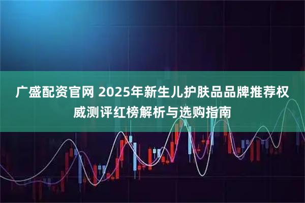 广盛配资官网 2025年新生儿护肤品品牌推荐权威测评红榜解析与选购指南