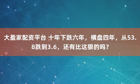 大盈家配资平台 十年下跌六年，横盘四年，从53.8跌到3.6，还有比这狠的吗？