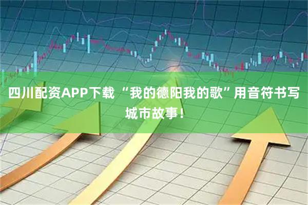 四川配资APP下载 “我的德阳我的歌”用音符书写城市故事！