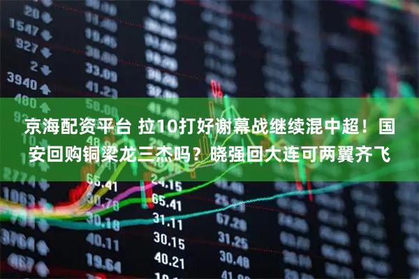 京海配资平台 拉10打好谢幕战继续混中超！国安回购铜梁龙三杰吗？晓强回大连可两翼齐飞