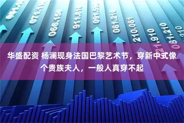 华盛配资 杨澜现身法国巴黎艺术节，穿新中式像个贵族夫人，一般人真穿不起