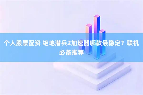 个人股票配资 绝地潜兵2加速器哪款最稳定？联机必备推荐