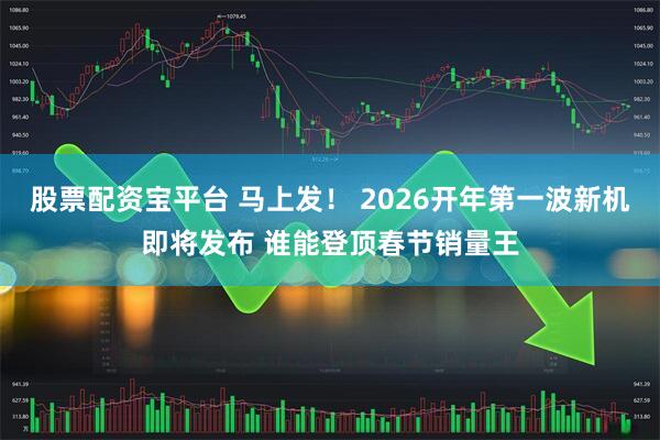 股票配资宝平台 马上发！ 2026开年第一波新机即将发布 谁能登顶春节销量王