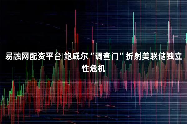 易融网配资平台 鲍威尔“调查门”折射美联储独立性危机