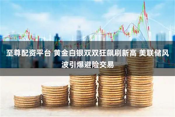 至尊配资平台 黄金白银双双狂飙刷新高 美联储风波引爆避险交易