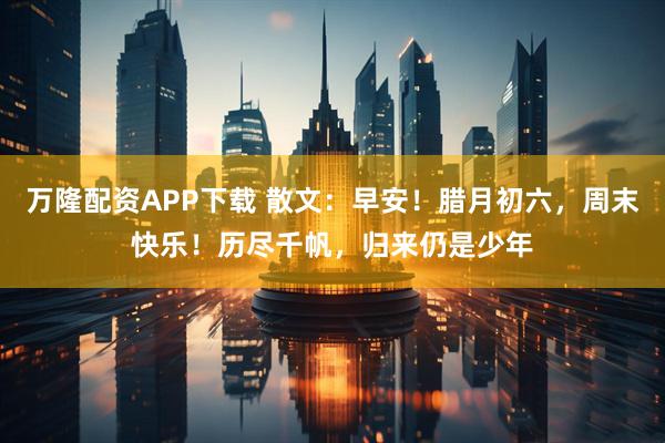万隆配资APP下载 散文：早安！腊月初六，周末快乐！历尽千帆，归来仍是少年