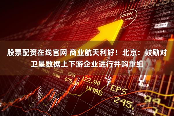股票配资在线官网 商业航天利好！北京：鼓励对卫星数据上下游企业进行并购重组