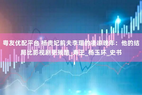 粤友优配平台 杨贵妃前夫李瑁的凄凉晚年：他的结局比影视剧更残酷_寿王_杨玉环_史书