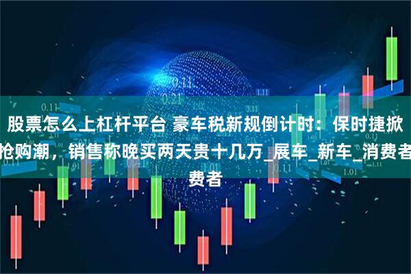 股票怎么上杠杆平台 豪车税新规倒计时：保时捷掀抢购潮，销售称晚买两天贵十几万_展车_新车_消费者