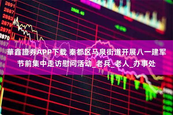 華鑫證券APP下载 秦都区马泉街道开展八一建军节前集中走访慰问活动_老兵_老人_办事处