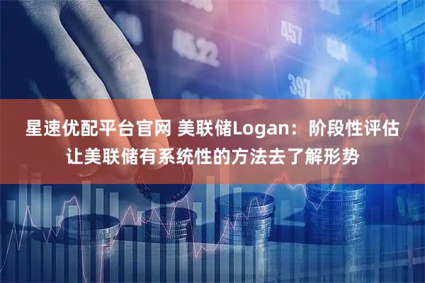 星速优配平台官网 美联储Logan：阶段性评估让美联储有系统性的方法去了解形势