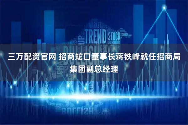 三万配资官网 招商蛇口董事长蒋铁峰就任招商局集团副总经理