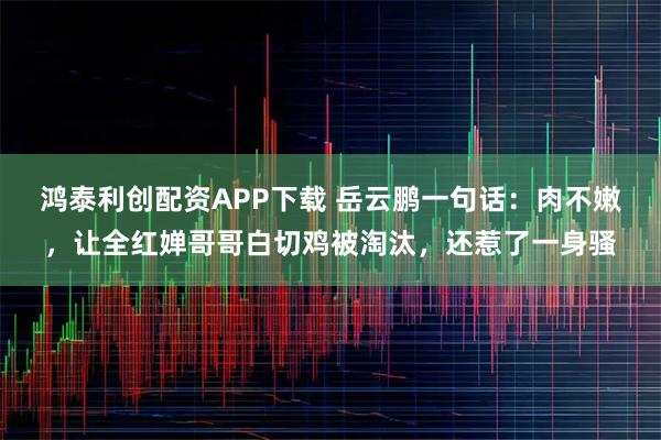 鸿泰利创配资APP下载 岳云鹏一句话：肉不嫩，让全红婵哥哥白切鸡被淘汰，还惹了一身骚