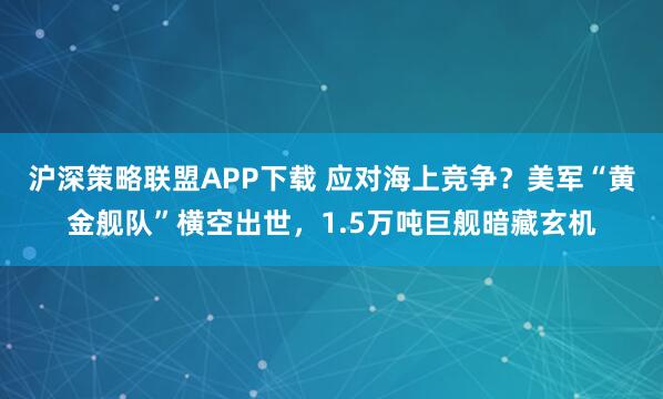 沪深策略联盟APP下载 应对海上竞争？美军“黄金舰队”横空出世，1.5万吨巨舰暗藏玄机