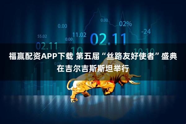 福赢配资APP下载 第五届“丝路友好使者”盛典在吉尔吉斯斯坦举行